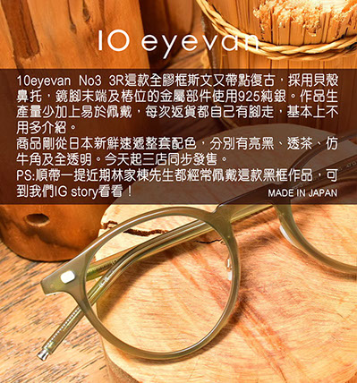 10eyevan No3 3R這款全膠框斯文又帶點復古，採用貝殼鼻托，鏡腳末端及樁位的金屬部件使用925純銀。作品生產量少加上易於佩戴，每次返貨都自己有腳走，基本上不用多介紹。 商品剛從日本新鮮速遞整套配色，分別有亮黑、透茶、仿牛角及全透明。今天起三店同步發售。 PS : 順帶一提近