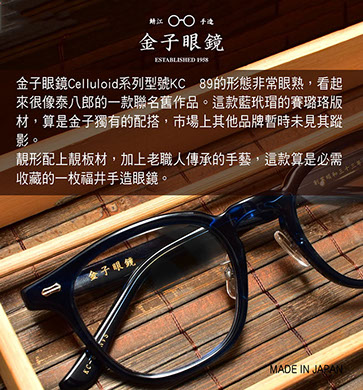 金子眼鏡 Celluloid系列型號KC 89的形態非常眼熟，看起來很像泰八郎的一款聯名舊作品。這款藍玳瑁的賽璐珞版材，算是金子獨有的配搭，市場上其他品牌暫時未見其蹤影。 靚形配上靚板材，加上老職人傳承的手藝，這款算是必需收藏的一枚福井手造眼鏡。