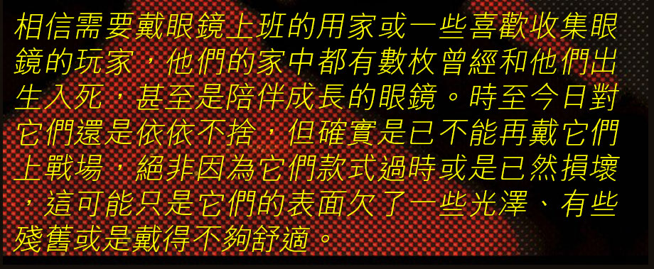 相信需要戴眼鏡上班的用家或一些喜歡收集眼鏡的玩家，他們的家中都有數枚曾經和他們出生入死，甚至是陪伴成長的眼鏡。時至今日對它們還是依依不捨，但確實是已不能再戴它們上戰場，絕非因為它們款式過時或是已然損壞，這可能只是它們的表面欠了一些光澤、有些殘舊或是戴得不夠舒適。