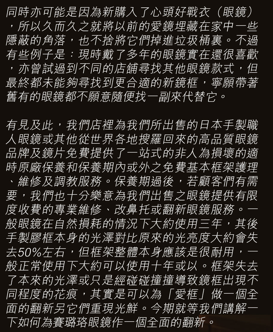 同時亦可能是因為新購入了心頭好戰衣（眼鏡），所以久而久之就將以前的愛鏡埋藏在家中一些隱蔽的角落，也不捨將它們掉進垃圾桶裏。不過有些例子是：現時戴了多年的眼鏡實在還很喜歡，亦曾試過到不同的店舖尋找其他眼鏡款式，但最終都未能夠尋找到更合適的新鏡框，寧願帶著舊有的眼鏡都不願意隨便找一副來代替它。

有見及此，我們店裡為我們所出售的日本手製職人眼鏡或其他從世界各地搜羅回來的高品質眼鏡品牌及鏡片免費提供了一站式的非人為損壞的適時原廠保養和保養期內或外之免費基本框架護理、維修及調教服務。保養期過後，若顧客們有需要，我們也十分樂意為我們出售之眼鏡提供有限度收費的專業維修、改鼻托或翻新眼鏡服務。一般眼鏡在自然損耗的情況下大約使用三年，其後手製膠框本身的光澤對比原來的光亮度大約會失去50%左右，但框架整體本身應該是很耐用，一般正常使用下大約可以使用十年或以。框架失去了本來的光澤或只是經碰碰撞撞導致鏡框出現不同程度的花痕，其實是可以為「愛框」做一個全面的翻新另它們重現光鮮。今期就等我們講解一下如何為賽璐珞眼鏡作一個全面的翻新。