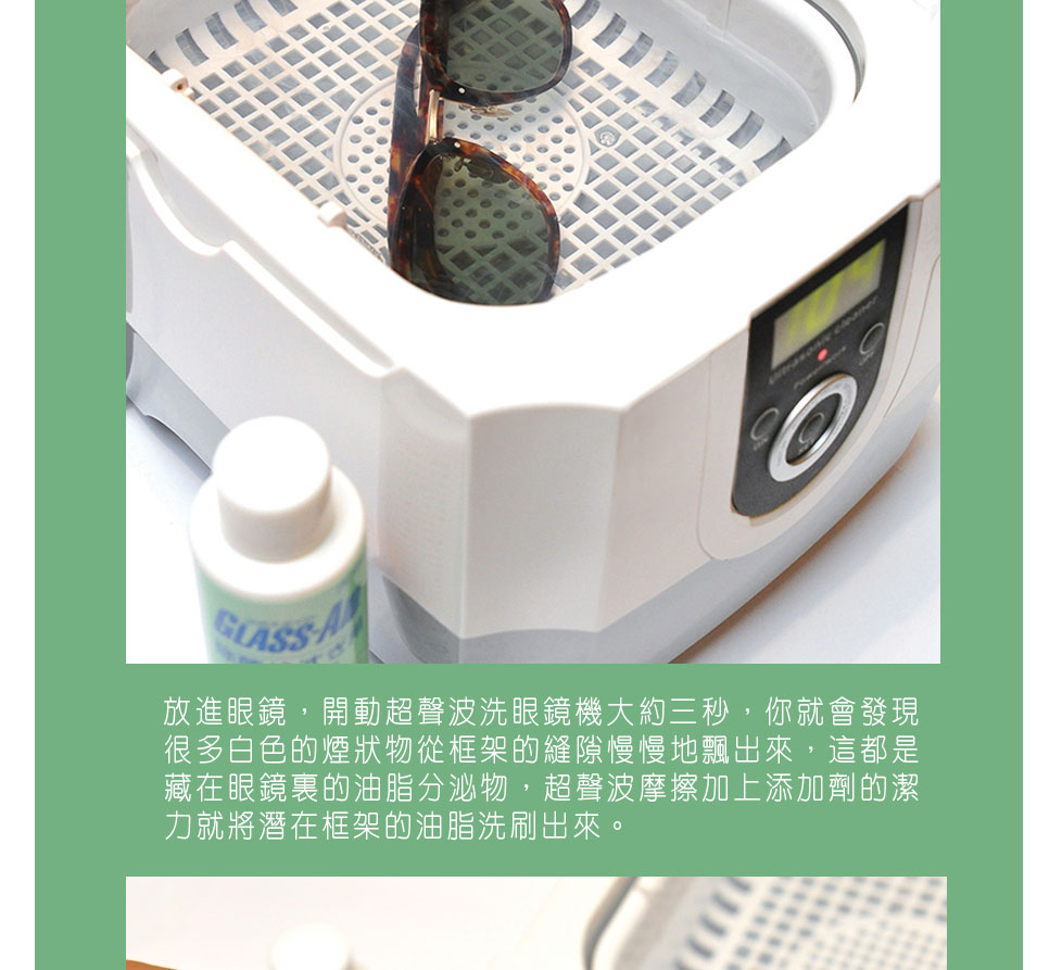 圖2）放進眼鏡，開動超聲波洗眼鏡機大約三秒，你就會發現很多白色的煙狀物從框架的縫隙慢慢地飄出來，這都是藏在眼鏡裏的油脂分泌物，超聲波摩擦加上添加劑的潔力就將潛在框架的油脂洗刷出來。