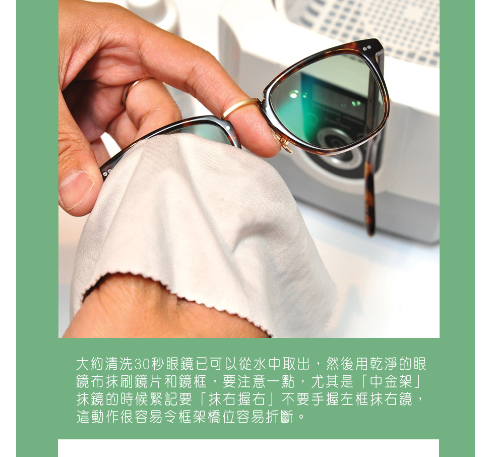圖3）大約清洗30秒眼鏡已可以從水中取出，然後用乾淨的眼鏡布抹刷鏡片和鏡框，要注意一點，尤其是「中金架」抹鏡的時候緊記要「抹右握右」不要手握左框抹右鏡，這動作很容易令框架橋位容易折斷。