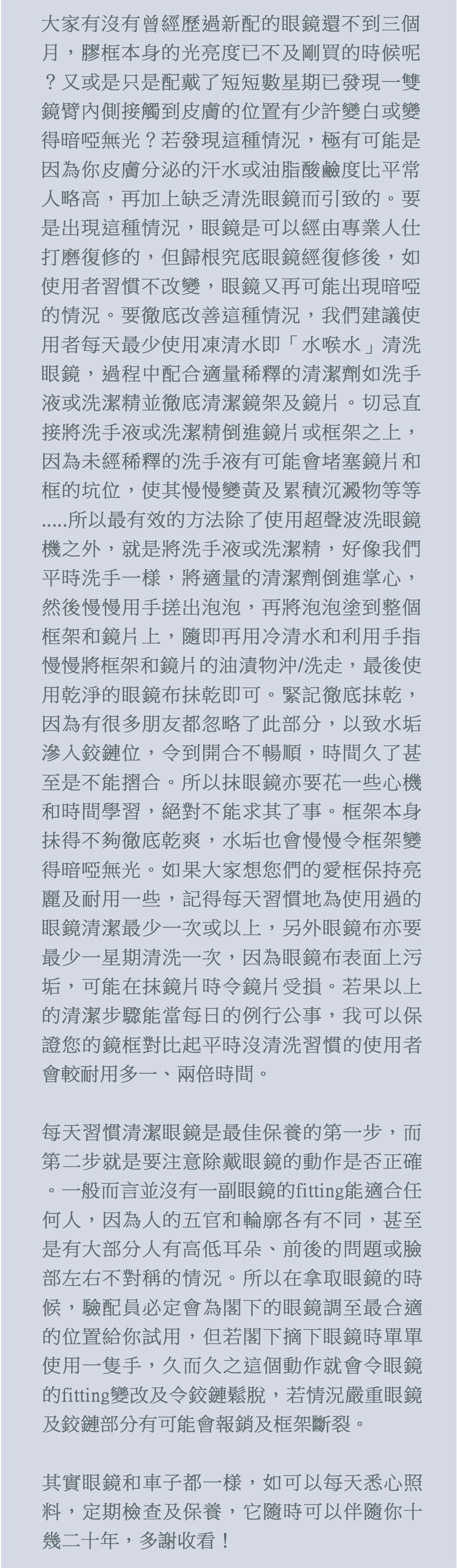 大家有沒有曾經歷過新配的眼鏡還不到三個月，膠框本身的光亮度已不及剛買的時候呢？又或是只是配戴了短短數星期已發現一雙鏡臂內側接觸到皮膚的位置有少許變白或變得暗啞無光？若發現這種情況，極有可能是因為你皮膚分泌的汗水或油脂酸鹼度比平常人略高，再加上缺乏清洗眼鏡而引致的。要是出現這種情況，眼鏡是可以經由專業人仕打磨復修的，但歸根究底眼鏡經復修後，如使用者習慣不改變，眼鏡又再可能出現暗啞的情況。要徹底改善這種情況，我們建議使用者每天最少使用凍清水即「水喉水」清洗眼鏡，過程中配合適量稀釋的清潔劑如洗手液或洗潔精並徹底清潔鏡架及鏡片。切忌直接將洗手液或洗潔精倒進鏡片或框架之上，因為未經稀釋的洗手液有可能會堵塞鏡片和框的坑位，使其慢慢變黃及累積沉澱物等等.....所以最有效的方法除了使用超聲波洗眼鏡機之外，就是將洗手液或洗潔精，好像我們平時洗手一様，將適量的清潔劑倒進掌心，然後慢慢用手搓出泡泡，再將泡泡塗到整個框架和鏡片上，隨即再用冷清水和利用手指慢慢將框架和鏡片的油漬物沖/洗走，最後使用乾淨的眼鏡布抺乾即可。緊記徹底抹乾，因為有很多朋友都忽略了此部分，以致水垢滲入鉸鏈位，令到開合不暢順，時間久了甚至是不能摺合。所以抹眼鏡亦要花一些心機和時間學習，絕對不能求其了事。框架本身抺得不夠徹底乾爽，水垢也會慢慢令框架變得暗啞無光。如果大家想您們的愛框保持亮麗及耐用一些，記得每天習慣地為使用過的眼鏡清潔最少一次或以上，另外眼鏡布亦要最少一星期清洗一次，因為眼鏡布表面上污垢，可能在抹鏡片時令鏡片受損。若果以上的清潔步驟能當每日的例行公事，我可以保證您的鏡框對比起平時沒清洗習慣的使用者會較耐用多一、兩倍時間。

每天習慣清潔眼鏡是最佳保養的第一步，而第二步就是要注意除戴眼鏡的動作是否正確。一般而言並沒有一副眼鏡的fitting能適合任何人，因為人的五官和輪廓各有不同，甚至是有大部分人有高低耳朵、前後的問題或臉部左右不對稱的情況。所以在拿取眼鏡的時候，驗配員必定會為各下的眼鏡調至最合適的位置給你試用，但若各下摘下眼鏡時單單使用一隻手，久而久之這個動作就會令眼鏡的fitting變改及令鉸鏈鬆脫，若情況嚴重眼鏡及鉸鏈部分有可能會報銷及框架斷裂。

其實眼鏡和車子都一様，如可以每天悉心照料，定期檢查及保養，它隨時可以伴隨你十幾二十年，多謝收看！
