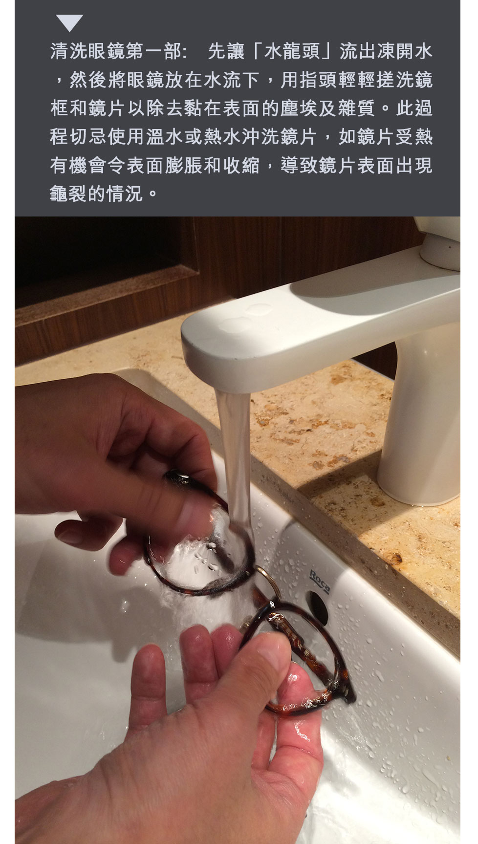 清洗眼鏡第一部: 先讓「水龍頭」流出凍開水，然後將眼鏡放在水流下，用指頭輕輕搓洗鏡框和鏡片以除去黏在表面的塵埃及雜質。此過程切忌使用溫水或熱水沖洗鏡片，如鏡片受熱有機會令表面膨脹和收縮，導致鏡片表面出現龜裂的情況。