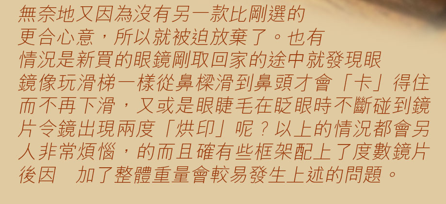 無奈地又因為沒有另一款比剛選的更合心意，所以就被迫放棄了。也有情況是新買的眼鏡剛取回家的途中就發現眼鏡像玩滑梯一樣從鼻樑滑到鼻頭才會「卡」得住而不再下滑，又或是眼睫毛在眨眼時不斷碰到鏡片令鏡出現兩度「烘印」呢？以上的情況都會另人非常煩惱，的而且確有些框架配上了度數鏡片後因増加了整體重量會較易發生上述的問題。