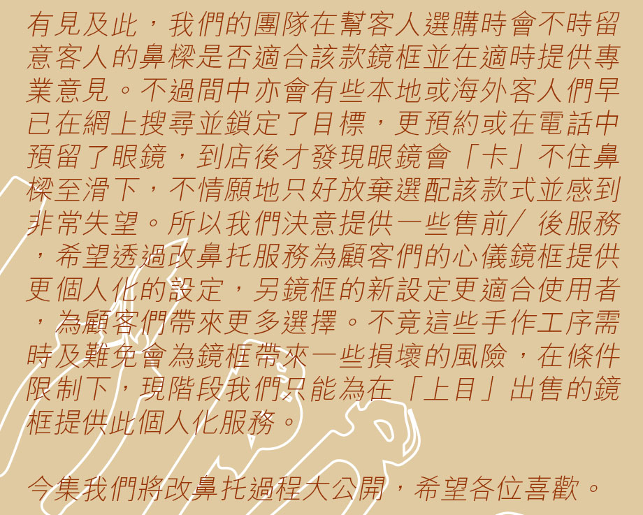 有見及此，我們的團隊在幫客人選購時會不時留意客人的鼻樑是否適合該款鏡框並在適時提供專業意見。不過間中亦會有些本地或海外客人們早已在網上搜尋並鎖定了目標，更預約或在電話中預留了眼鏡，到店後才發現眼鏡會「卡」不住鼻樑至滑下，不情願地只好放棄選配該款式並感到非常失望。所以我們決意提供一些售前／後服務，希望透過改鼻托服務為顧客們的心儀鏡框提供更個人化的設定，另鏡框的新設定更適合使用者，為顧客們帶來更多選擇。不竟這些手作工序需時及難免會為鏡框帶來一些損壞的風險，在條件限制下，現階段我們只能為在「上目」出售的鏡框提供此個人化服務。今集我們將改鼻托過程大公開，希望各位喜歡。
