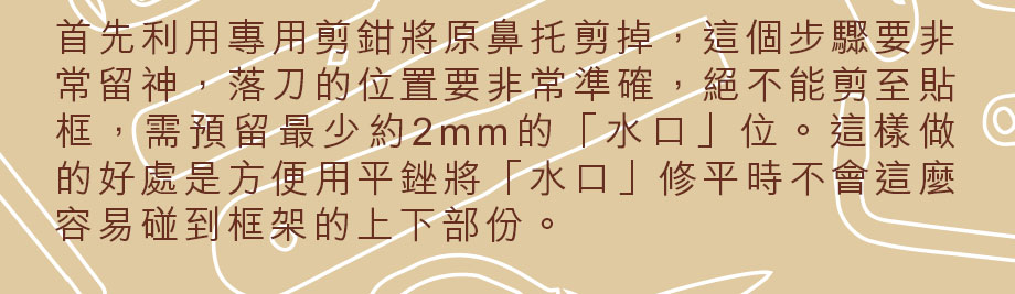 首先利用專用剪鉗將原鼻托剪掉，這個步驟要非常留神，落刀的位置要非常準確，絕不能剪至貼框，需預留最少約2mm的「水口」位。這樣做的好處是方便用平銼將「水口」修平時不會這麼容易碰到框架的上下部份。