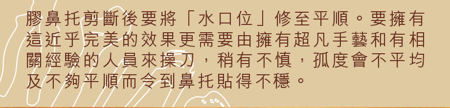 膠鼻托剪斷後要將「水口位」修至平順。要擁有這近乎完美的效果更需要由擁有超凡手藝和有相關經驗的人員來操刀，稍有不慎，孤度會不平均及不夠平順而令到鼻托貼得不穩。