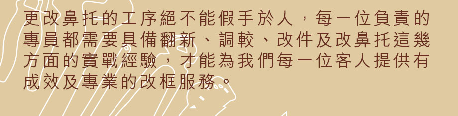 更改鼻托的工序絕不能假手於人，每一位負責的專員都需要具備翻新、調較、改件及改鼻托這幾方面的實戰經驗，才能為我們每一位客人提供有成效及專業的改框服務。