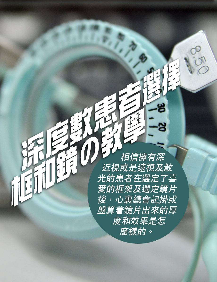 Milk11「深近視患者の教學」

相信擁有深近視或是遠視及散光的患者在選定了喜愛的框架及選定鏡片後，心裏總會記掛或盤算着鏡片出來的厚度和效果是怎麼樣的。有些時，鏡片出來的效果和心裏所想的往往有些差異，鏡片依然是厚厚的，效果強差人意。眼鏡帶在臉上走在街裏、和朋友見面、返到公司，都給人一種「林亞珍」及「大近視」的感覺，眼鏡四周及鏡片近耳邊的位置都佈滿著很多令人討厭的近視圈圈，總而言之就是未能擁有一副「入得廚房出得廳堂」的鏡框。

其實問題並非無法解決，若深度數患者能夠配合一些深度數配鏡的基本製定要求，並找一間口碑好的店舖為你用心驗配打造，相信新眼鏡出來的效果會令你眼前一亮。先解說何謂基本製鏡及選框的規定：（一）選框方面落手，秘訣就是從你雙眼的焦點入手，鏡框不能太大但同時亦不能太細。簡單而言，框架左右兩邊鏡圈的中心位置要和雙眼的焦點最好少於2mm的差距，即是眼珠的中心點和鏡圈的中心點左右不超過2mm以內。（二）深度數的朋友絕對不能隨波逐流傾向選擇某一些潮款，必須和驗配員找一個滿意視覺效果又實用嘅平衡方案。

怎樣才算是深近視呢？我認為近視和散光的度數加起或單一度數在-6.00或以上就算是深度數患者。例如您有-4.00近視-2.00度散光，又或是-3.00近視及-3.00散光以上，都可介定為深度數的患者了。

今期就讓我們介紹深度數的人如何選擇鏡和框。