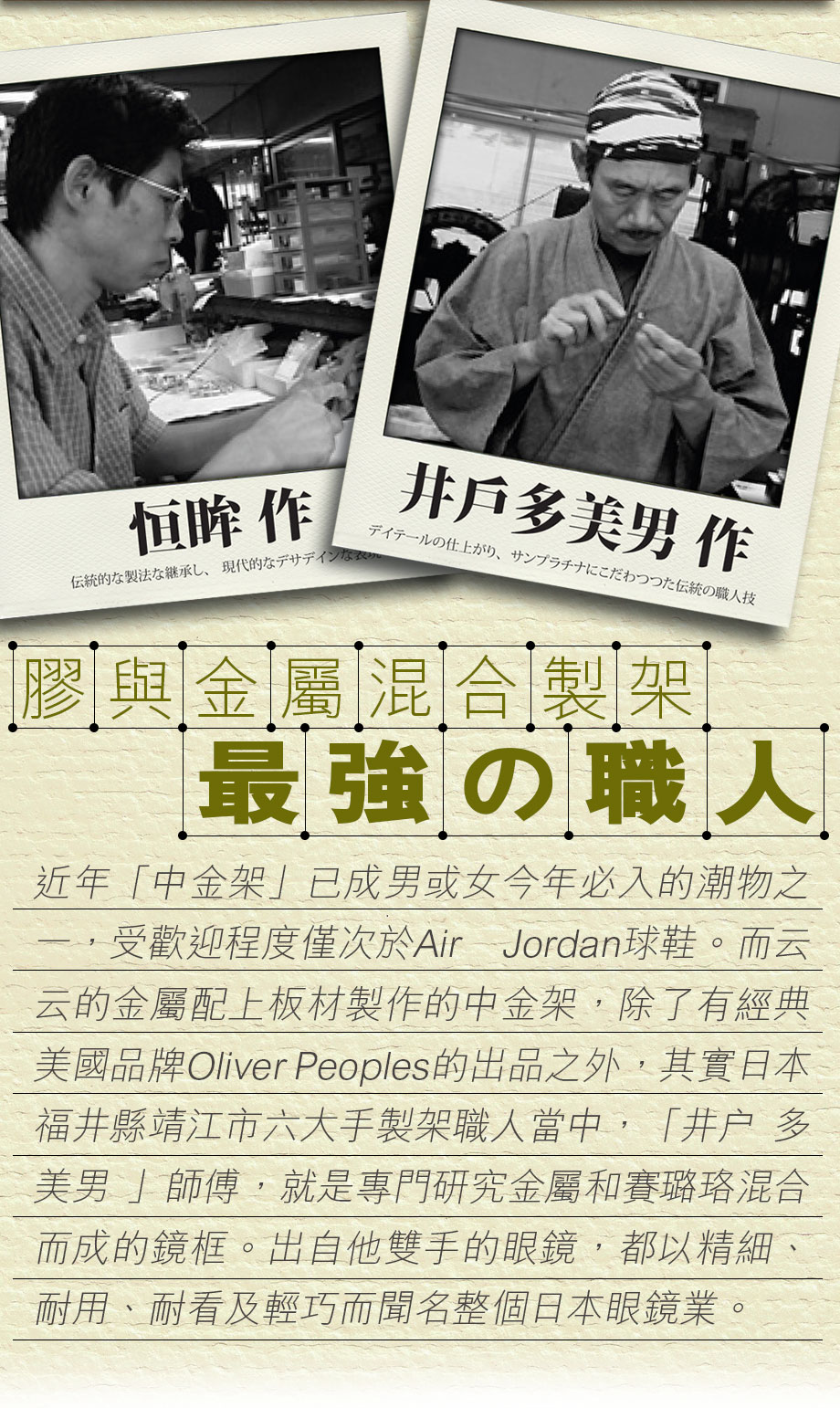 近年「中金架」已成男或女今年必入的潮物之一，受歡迎程度僅次於Air Jordan球鞋。而云云的金屬配上板材製作的中金架，除了有經典美國品牌Oliver Peoples的出品之外，其實日本福井縣靖江市六大手製架職人當中，「井户 多美男 」師傅，就是專門研究金屬和賽璐珞混合而成的鏡框。出自他雙手的眼鏡，都以精細、耐用、耐看及輕巧而聞名整個日本眼鏡業。