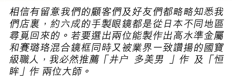 相信有留意我們的顧客們及好友們都略略知悉我們店𥚃，約六成的手製眼鏡都是從日本不同地區尋覓回來的。若要選出兩位能製作出高水準金屬和賽璐珞混合鏡框同時又被業界一致讚揚的國寶級職人，我必然推薦「井户 多美男 」作 及「恒眸」作 兩位大師。