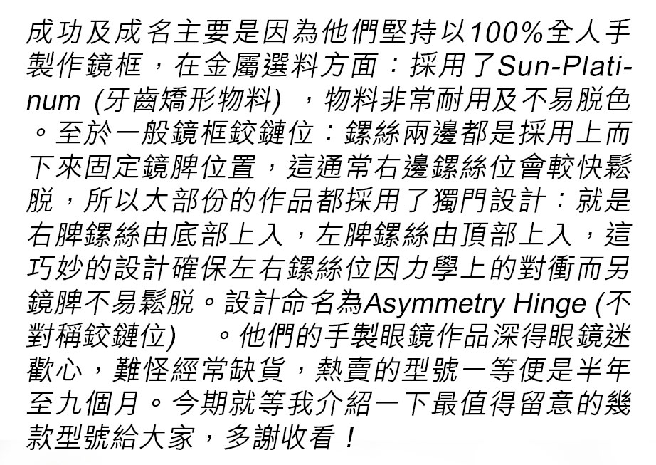 成功及成名主要是因為他們堅持以100%全人手製作鏡框，在金屬選料方面：採用了Sun-Platinum (牙齒矯形物料) ，物料非常耐用及不易脫色。至於一般鏡框鉸鏈位：鏍絲兩邊都是採用上而下來固定鏡脾位置，這通常右邊鏍絲位會較快鬆脫，所以大部份的作品都採用了獨門設計：就是右脾鏍絲由底部上入，左脾鏍絲由頂部上入，這巧妙的設計確保左右鏍絲位因力學上的對衝而另鏡脾不易鬆脫，這設計命名為 Asymmetry Hinge (不對稱鉸鏈位) 。他們的手製眼鏡作品深得眼鏡迷歡心，難怪經常缺貨，熱賣的型號一等便是半年至九個月。今期就等我介紹一下最值得留意的幾款型號給大家，多謝收看！