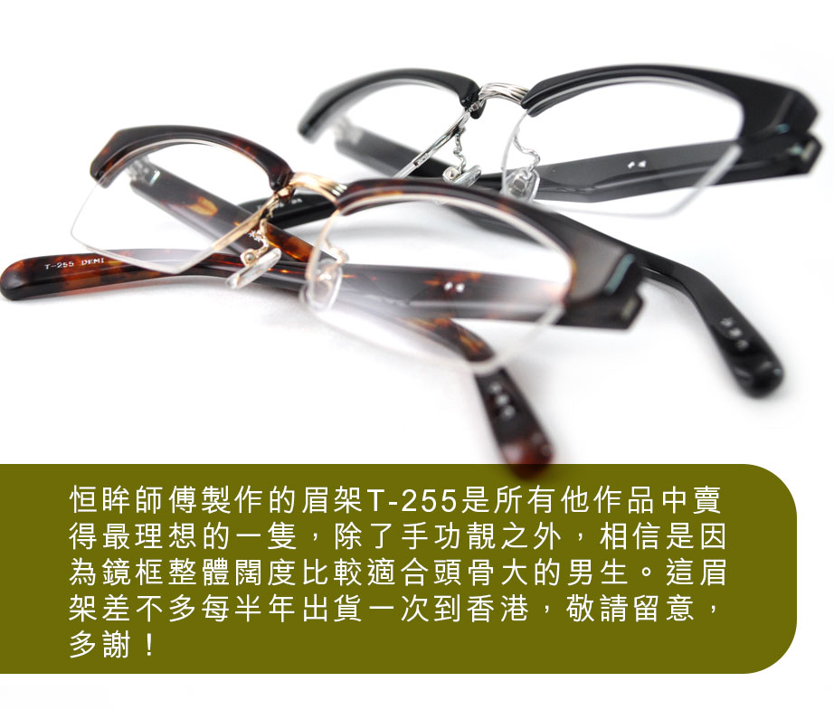 恒眸師傅製作的眉架T-255是所有他作品中賣得最理想的一隻，除了手功靚之外，相信是因為鏡框整體闊度比較適合頭骨大的男生。這眉架差不多每半年出貨一次到香港，敬請留意，多謝！