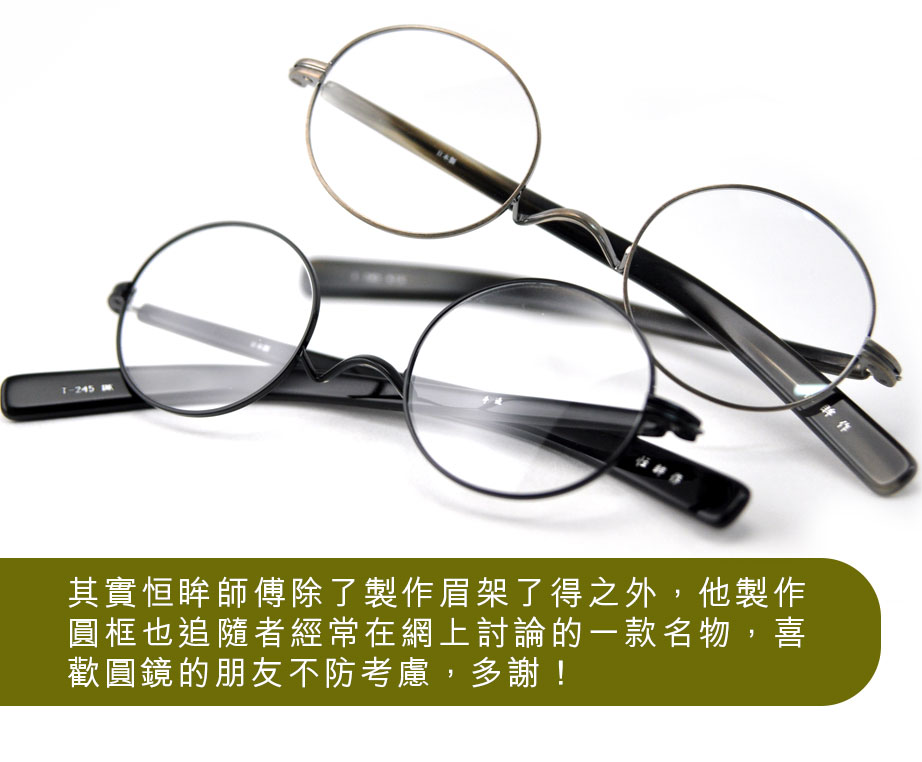 其實恒眸師傅除了製作眉架了得之外，他製作圓框也追隨者經常在網上討論的一款名物，喜歡圓鏡的朋友不防考慮，多謝！
