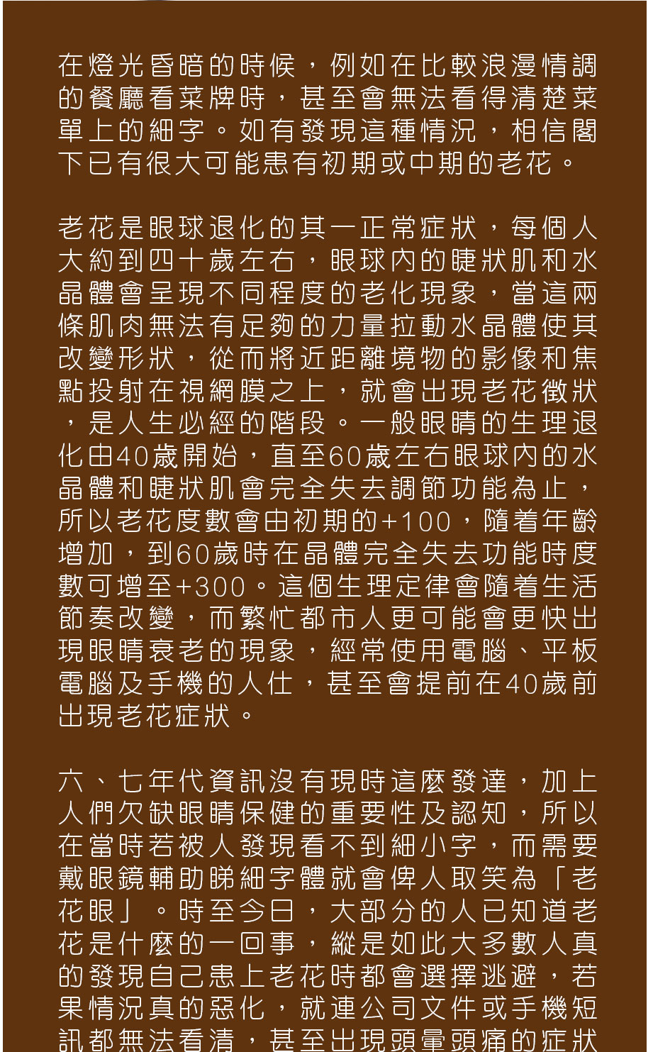 在燈光昏暗的時候，例如在比較浪漫情調的餐廳看菜牌時，甚至會無法看得清楚菜單上的細字。如有發現這種情況，相信閣下已有很大可能患有初期或中期的老花。

老花是眼球退化的其一正常症狀，每個人大約到四十歲左右，眼球內的睫狀肌和水晶體會呈現不同程度的老化現象，當這兩條肌肉無法有足夠的力量拉動水晶體使其改變形狀，從而將近距離境物的影像和焦點投射在視網膜之上，就會出現老花徴狀，是人生必經的階段。一般眼睛的生理退化由40歳開始，直至60歳左右眼球內的水晶體和睫狀肌會完全失去調節功能為止，所以老花度數會由初期的+100，隨着年齡增加，到60歲時在晶體完全失去功能時度數可增至+300。這個生理定律會隨着生活節奏改變，而繁忙都市人更可能會更快出現眼睛衰老的現象，經常使用電腦、平板電腦及手機的人仕，甚至會提前在40歲前出現老花症狀。

六、七年代資訊沒有現時這麼發達，加上人們欠缺眼睛保健的重要性及認知，所以在當時若被人發現看不到細小字，而需要戴眼鏡輔助睇細字體就會俾人取笑為「老花眼」。時至今日，大部分的人已知道老花是什麼的一回事，縱是如此大多數人真的發現自己患上老花時都會選擇逃避，若果情況真的惡化，就連公司文件或手機短訊都無法看清，甚至出現頭暈頭痛的症狀