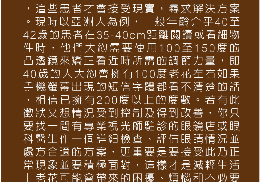這些患者才會接受現實，尋求解決方案。現時以亞洲人為例，一般年齡介乎40至42歲的患者在35-40cm距離閱讀或看細物件時，他們大約需要使用100至150度的凸透鏡來矯正看近時所需的調節力量，即40歲的人大約會擁有100度老花左右如果手機螢幕出現的短信字體都看不清楚的話，相信已擁有200度以上的度數。若有此徵狀又想情況受到控制及得到改善，你只要找一間有專業視光師駐診的眼鏡店或眼科醫生作一個詳細檢查、評估眼睛情況並處方合適的方案，更重要是要接受此乃正常現象並要積極面對，這樣才是減輕生活上老花可能會帶來的困擾、煩惱和不必要
