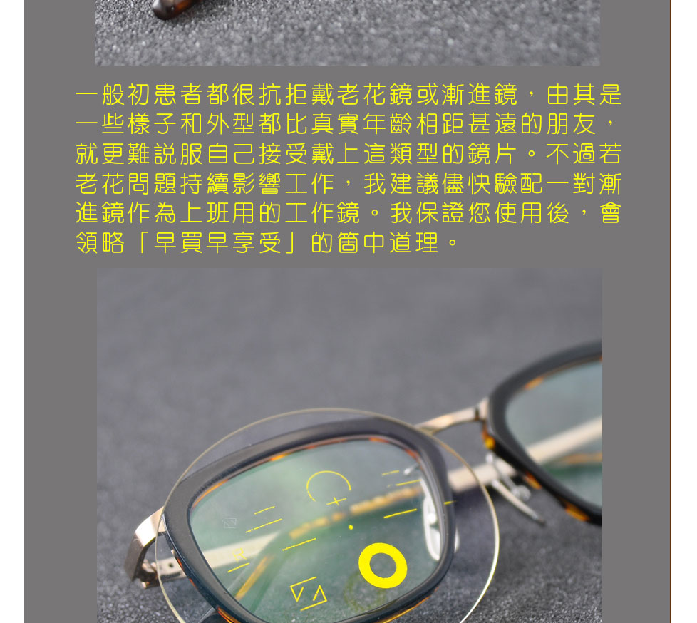 一般初患者都很抗拒戴老花鏡或漸進鏡，由其是一些樣子和外型都比真實年齡相距甚遠的朋友，就更難說服自己接受戴上這類型的鏡片。不過若老花問題持續影響工作，我建議儘快驗配一對漸進鏡作為上班用的工作鏡。我保證您使用後，會領略「早買早享受」的箇中道理。
