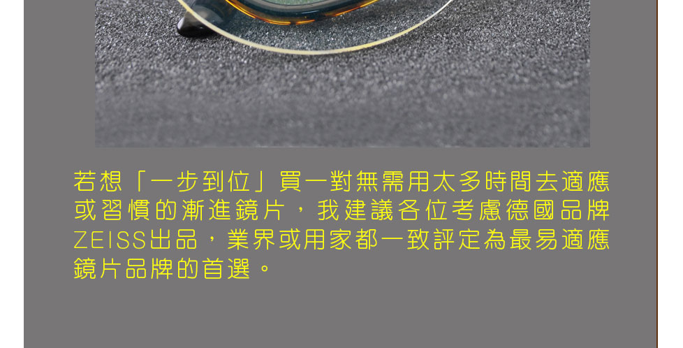 若想「一步到位」買一對無需用太多時間去適應或習慣的漸進鏡片，我建議各位考慮德國品牌ZEISS出品，業界或用家都一致評定為最易適應鏡片品牌的首選。