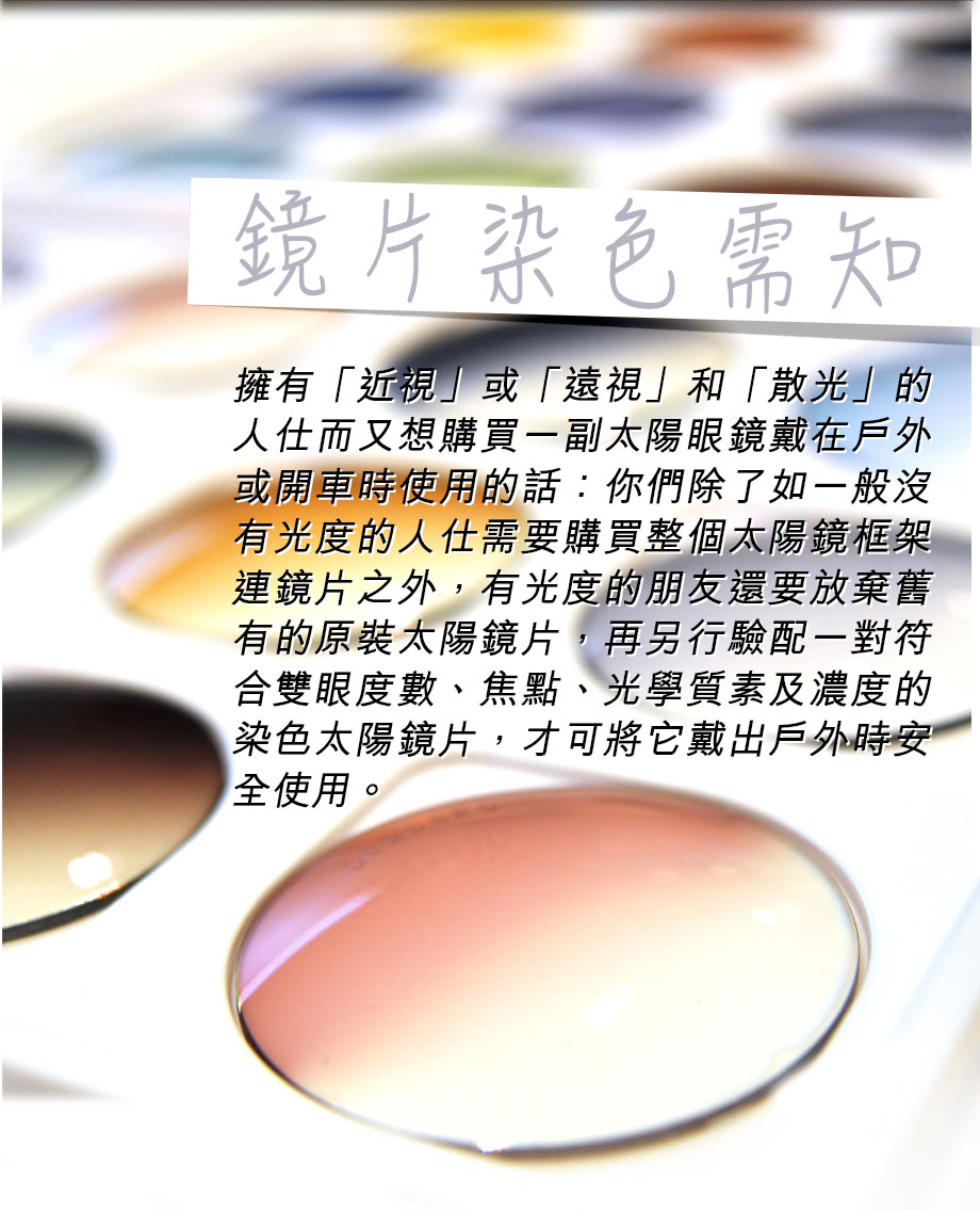 擁有「近視」或「遠視」和「散光」的人仕而又想購買一副太陽眼鏡戴在戶外或開車時使用的話：你們除了如一般沒有光度的人仕需要購買整個太陽鏡框架連鏡片之外，有光度的朋友還要放棄舊有的原裝太陽鏡片，再另行驗配一對符合雙眼度數、焦點、光學質素及濃度的染色太陽鏡片，才可將它戴出戶外時安全使用。
