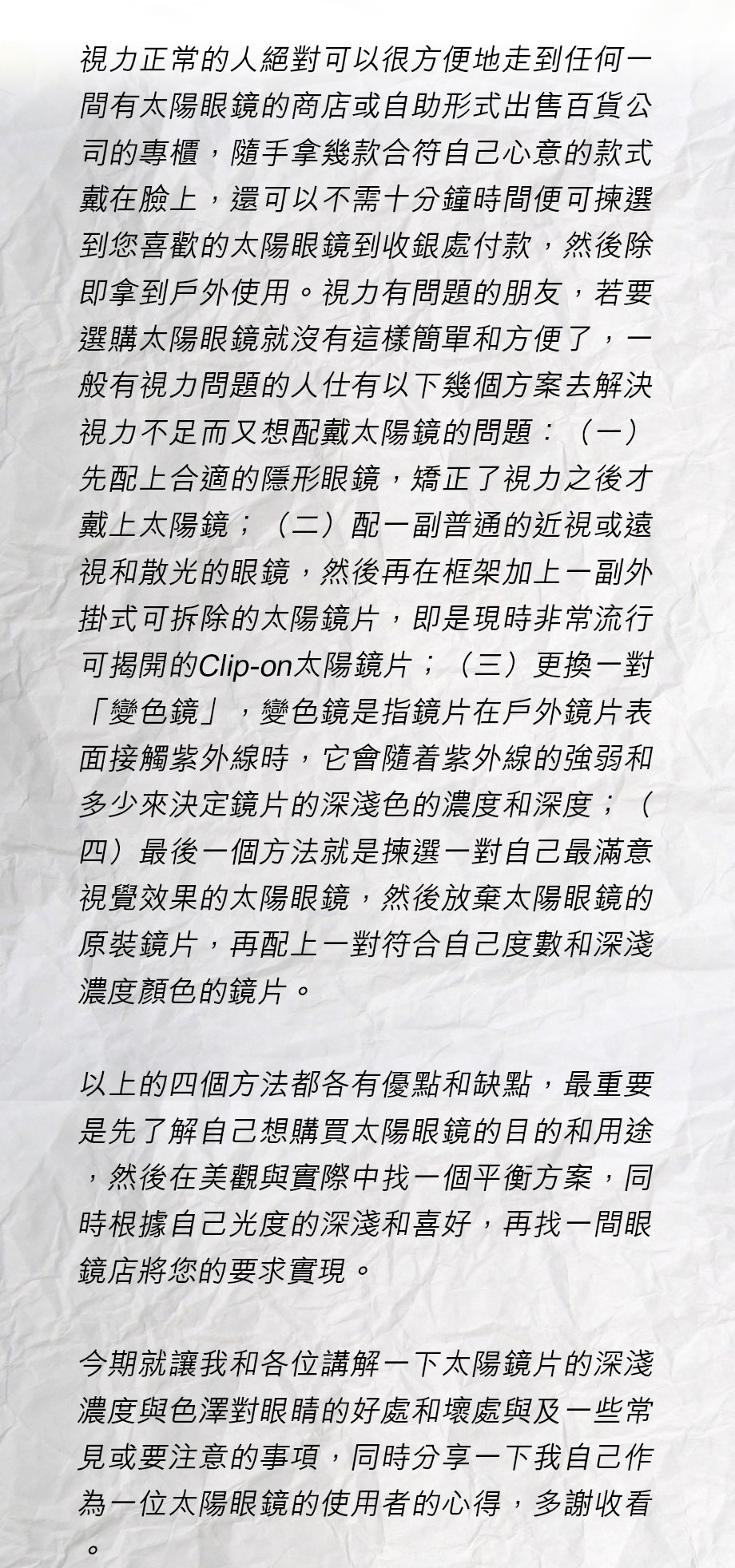 視力正常的人絕對可以很方便地走到任何一間有太陽眼鏡的商店或自助形式出售百貨公司的專櫃，隨手拿幾款合符自己心意的款式戴在臉上，還可以不需十分鐘時間便可揀選到您喜歡的太陽眼鏡到收銀處付款，然後除即拿到戶外使用。視力有問題的朋友，若要選購太陽眼鏡就沒有這樣簡單和方便了，一般有視力問題的人仕有以下幾個方案去解決視力不足而又想配戴太陽鏡的問題：（一）先配上合適的隱形眼鏡，矯正了視力之後才戴上太陽鏡；（二）配一副普通的近視或遠視和散光的眼鏡，然後再在框架加上一副外掛式可拆除的太陽鏡片，即是現時非常流行可揭開的Clip-on太陽鏡片；（三）更換一對「變色鏡」，變色鏡是指鏡片在戶外鏡片表面接觸紫外線時，它會隨着紫外線的強弱和多少來決定鏡片的深淺色的濃度和深度；（四）最後一個方法就是揀選一對自己最滿意視覺效果的太陽眼鏡，然後放棄太陽眼鏡的原裝鏡片，再配上一對符合自己度數和深淺濃度顏色的鏡片。

以上的四個方法都各有優點和缺點，最重要是先了解自己想購買太陽眼鏡的目的和用途，然後在美觀與實際中找一個平衡方案，同時根據自己光度的深淺和喜好，再找一間眼鏡店將您的要求實現。

今期就讓我和各位講解一下太陽鏡片的深淺濃度與色澤對眼睛的好處和壞處與及一些常見或要注意的事項，同時分享一下我自己作為一位太陽眼鏡的使用者的心得，多謝收看。