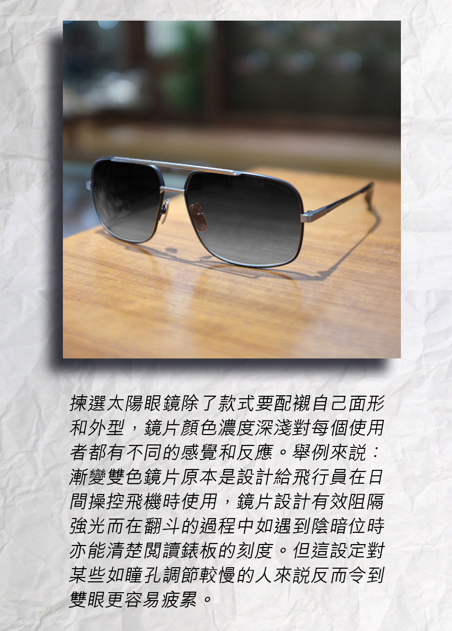 揀選太陽眼鏡除了款式要配襯自己面形和外型，鏡片顏色濃度深淺對每個使用者都有不同的感覺和反應。舉例來説：漸變雙色鏡片原本是設計給飛行員在日間操控飛機時使用，鏡片設計有效阻隔強光而在翻斗的過程中如遇到陰暗位時亦能清楚閱讀錶板的刻度。但這設定對某些如瞳孔調節較慢的人來説反而令到雙眼更容易疲累。