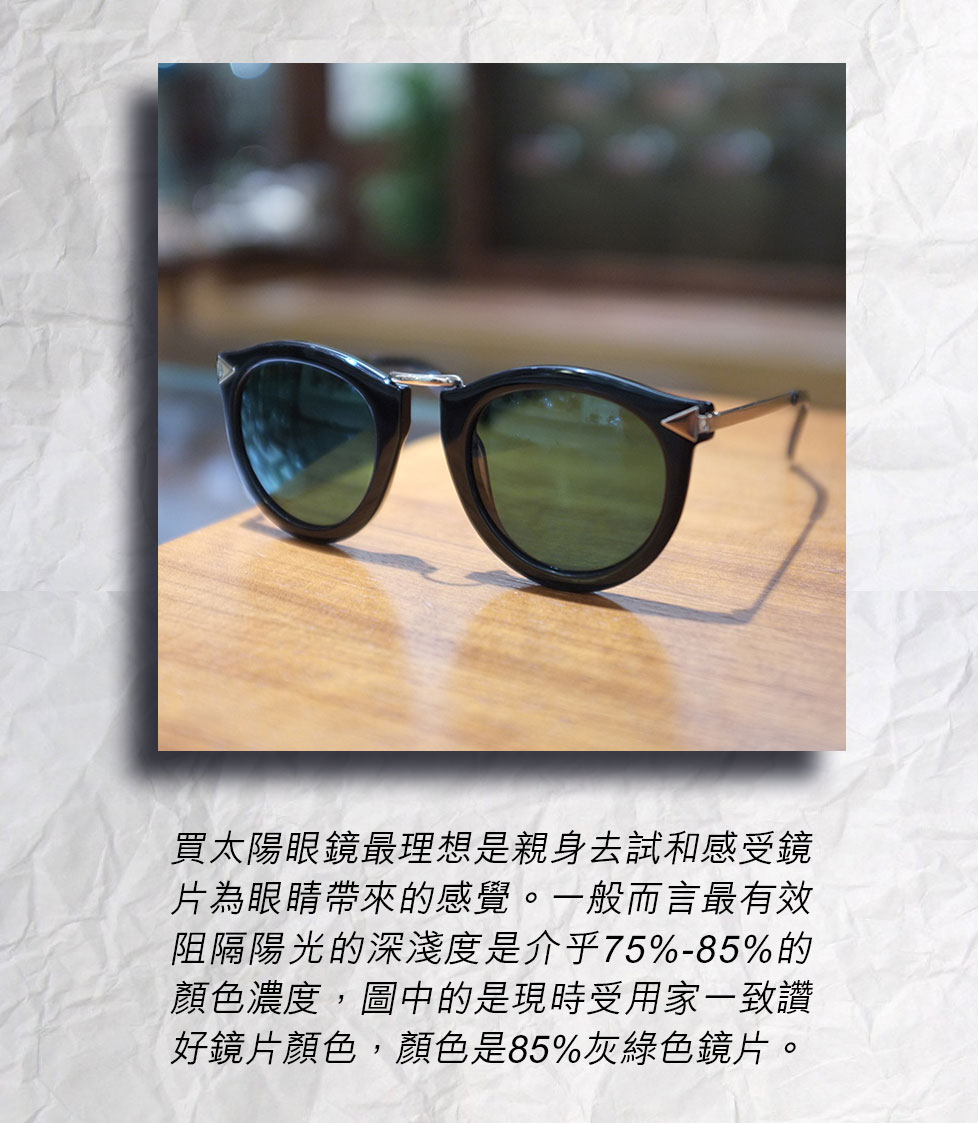 買太陽眼鏡最理想是親身去試和感受鏡片為眼睛帶來的感覺。一般而言最有效阻隔陽光的深淺度是介乎75%-85%的顏色濃度，圖中的是現時受用家一致讚好鏡片顏色，顏色是85%灰綠色鏡片。