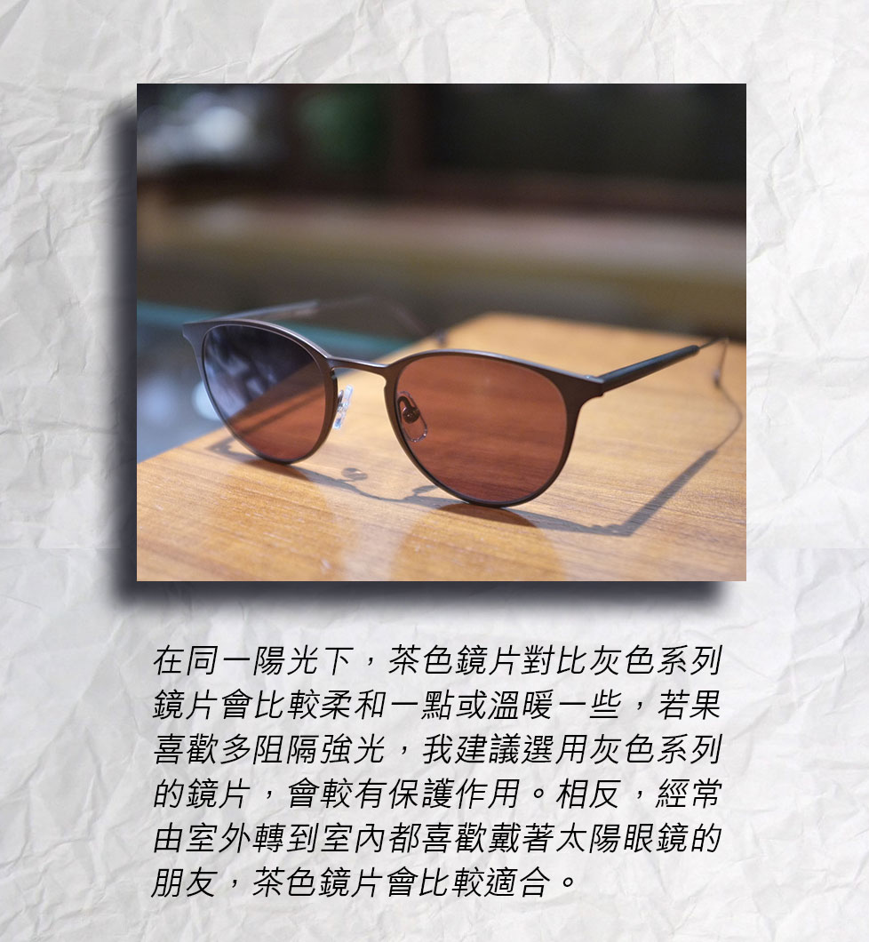 在同一陽光下，茶色鏡片對比灰色系列鏡片會比較柔和一點或溫暖一些，若果喜歡多阻隔強光，我建議選用灰色系列的鏡片，會較有保護作用。相反，經常由室外轉到室內都喜歡戴著太陽眼鏡的朋友，茶色鏡片會比較適合。