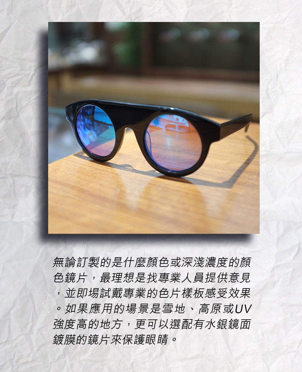 無論訂製的是什麼顏色或深淺濃度的顏色鏡片，最理想是找專業人員提供意見，並即埸試戴專業的色片樣板感受效果。如果應用的場景是雪地、高原或UV強度高的地方，更可以選配有水銀鏡面鍍膜的鏡片來保護眼睛。