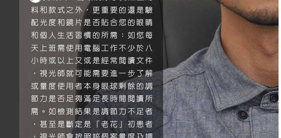 其實購買一副眼鏡除了要注重用料和款式之外，更重要的還是驗配光度和鏡片是否貼合您的眼睛和個人生活習慣的所需：如您每天上班需使用電腦工作不少於八小時或以上又或是經常閱讀文件，視光師就可能需要進一步了解或量度使用者本身眼球剩餘的調節力是否足夠滿足長時間閱讀所需。如檢測結果是調節力不足者，甚至是斷定是「老花」初患者，視光師會按照該個案量度及調較出一個更合適的度數給使用者使用。