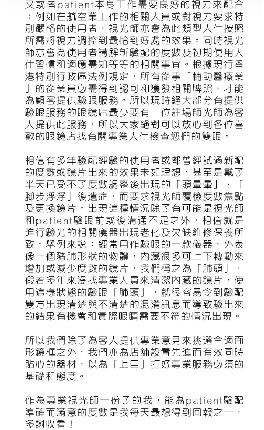 又或者patient本身工作需要良好的視力來配合：例如在航空業工作的相關人員或對視力要求特別嚴格的使用者，視光師亦會為此類型人仕按照所需將視力調控到最恰到好處的效果。同時視光師亦會為使用者講解新驗配的度數及初期使用人仕習慣和適應需知等等的相關事宜。根據現行香港特別行政區法例規定，所有從事「輔助醫療業」的從業員必需得到認可和獲發相關牌照，才能為顧客提供驗眼服務。所以現時絕大部分有提供驗眼服務的眼鏡店最少要有一位註場師光師為客人提供此服務，所以大家絕對可以放心到各位喜歡的眼鏡店找有關專業人仕檢查您們的雙眼。

相信有多年驗配經驗的使用者或都曾經試過新配的度數或鏡片出來的效果未如理想，甚至是戴了半天已受不了度數調整後出現的「頭暈暈」、「腳步浮浮」後遺症，而要求視光師覆檢度數焦點及更換鏡片。出現這種情況除了有可能是視光師和patient驗眼前或後溝通不足之外，相信就是進行驗光的相關儀器出現老化及欠缺維修保養所致。舉例來說：經常用作驗眼的一款儀器，外表像一個豬肺形狀的物體，內藏很多可上下轉動來增加或減少度數的鏡片，我們稱之為「肺頭」，假若多年來沒找專業人員來清潔內藏的鏡片，使用這樣狀態的驗眼「肺頭」，就很容易令到驗配雙方出現清楚與不清楚的混淆訊息而導致驗出來的結果有機會和實際眼睛需要不符的情況出現。

所以我們除了為客人提供專業意見來挑選合適面形鏡框之外，我們亦為店舖設置先進而有效同時貼心的器材，以為「上目」打好專業服務必須的基礎和態度。
