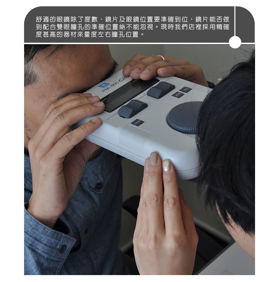 舒適的眼鏡除了度數、鏡片及眼鏡位置要準確到位，鏡片能否做到配合雙眼瞳孔的準確位置絶不能忽視。現時我們店裡採用精確度甚高的器材來量度左右瞳孔位置。