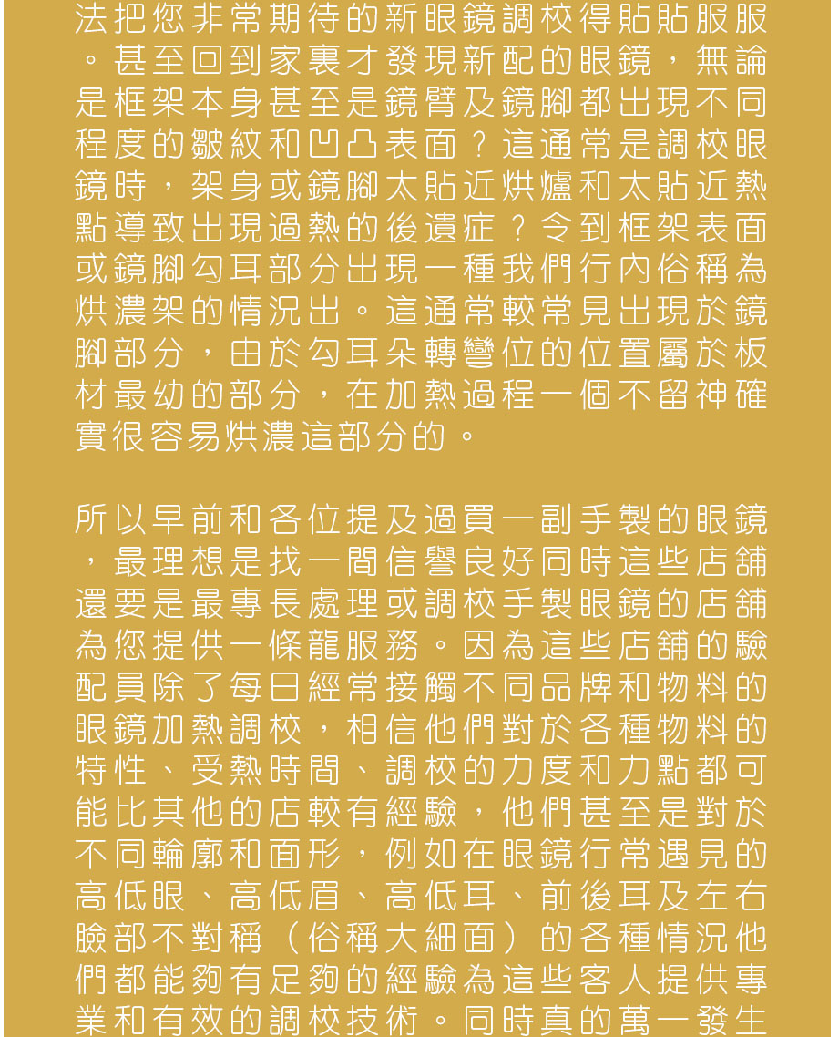 法把您非常期待的新眼鏡調較得貼貼服服。甚至回到家裏才發現新配的眼鏡，無論是框架本身甚至是鏡臂及鏡腳都出現不同程度的皺紋和凹凸表面？這通常是調較眼鏡時，架身或鏡腳太貼近烘爐和太貼近熱點導致出現過熱的後遺症？令到框架表面或鏡腳勾耳部分出現一種我們行內俗稱為烘濃架的情況出。這通常較常見出現於鏡腳部分，由於勾耳朵轉彎位的位置屬於板材最幼的部分，在加熱過程一個不留神確實很容易烘濃這部分的。

所以早前和各位提及過買一副手製的眼鏡，最理想是找一間信譽良好同時這些店舖還要是最專長處理或調較手製眼鏡的店舖為您提供一條龍服務。因為這些店舖的驗配員除了每日經常接觸不同品牌和物料的眼鏡加熱調較，相信他們對於各種物料的特性、受熱時間、調較的力度和力點都可能比其他的店較有經驗，他們甚至是對於不同輪廓和面形，例如在眼鏡行常遇見的高低眼、高低眉、高低耳、前後耳及左右臉部不對稱（俗稱大細面）的各種情況他們都能夠有足夠的經驗為這些客人提供專業和有效的調較技術。同時真的萬一發生意外，他們亦願意承擔責任更換或維修受損壞的鏡框。
