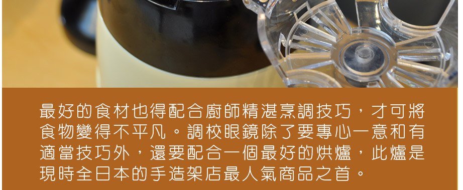 最好的食材也得配合廚師精湛烹調技巧，才可將食物變得不平凡。調較眼鏡除了要專心一意和有適當技巧外，還要配合一個最好的烘爐，此爐是現時全日本的手造架店最人氣商品之首。
