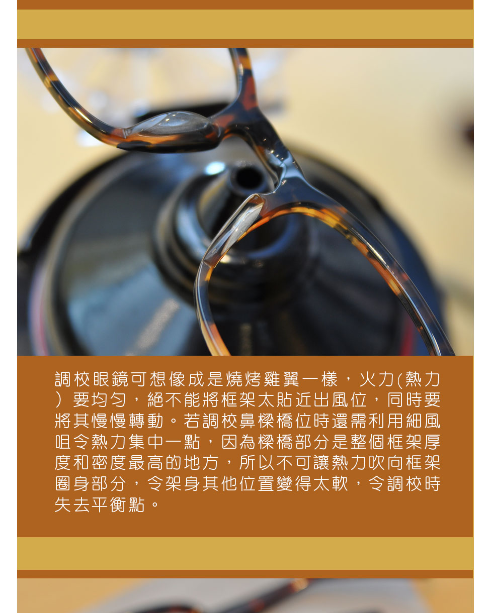 調較眼鏡可想像成是燒烤雞翼一樣，火力(熱力）要均勻，絕不能將框架太貼近出風位，同時要將其慢慢轉動。若調較鼻樑橋位時還需利用細風咀令熱力集中一點，因為樑橋部分是整個框架厚度和密度最高的地方，所以不可讓熱力吹向框架圈身部分，令架身其他位置變得太軟，令調較時失去平衡點。