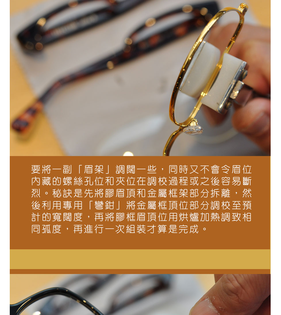 要將一副「眉架」調闊一些，同時又不會令眉位內藏的螺絲孔位和夾位在調較過程或之後容易斷烈。秘訣是先將膠眉頂和金屬框架部分拆離，然後利用專用「彎鉗」將金屬框頂位部分調較至預計的寬闊度，再將膠框眉頂位用烘爐加熱調致相同孤度，再進行一次組裝才算是完成。