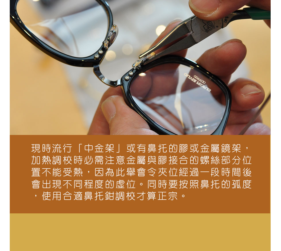 現時流行「中金架」或有鼻托的膠或金屬鏡架，加熱調較時必需注意金屬與膠接合的螺絲部分位置不能受熱，因為此舉會令夾位經過一段時間後會出現不同程度的虛位。同時要按照鼻托的孤度，使用合適鼻托鉗調較才算正宗。