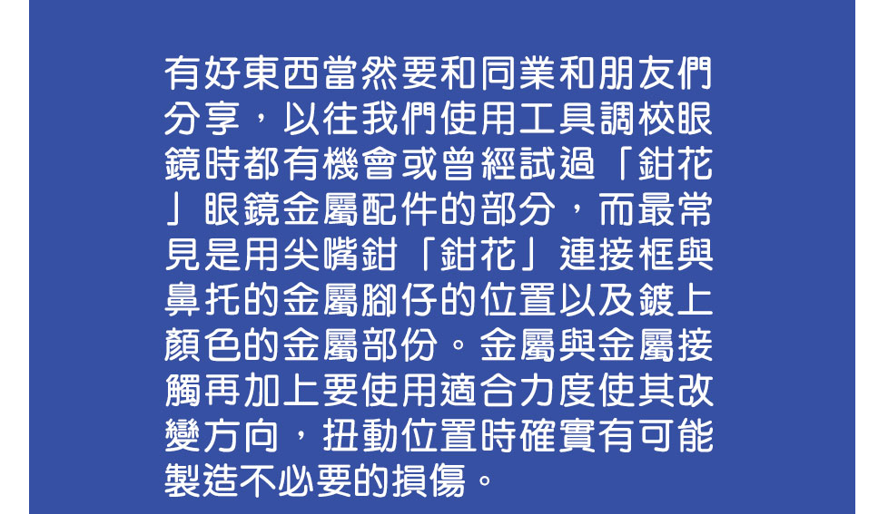 有好東西當然要和同業和朋友們分享，以往我們使用工具調校眼鏡時都有機會或曾經試過「鉗花」眼鏡金屬配件的部分，而最常見是用尖嘴鉗「鉗花」連接框與鼻托的金屬腳仔的位置以及鍍上顏色的金屬部份。金屬與金屬接觸再加上要使用適合力度使其改變方向，扭動位置時確實有可能製造不必要的損傷。